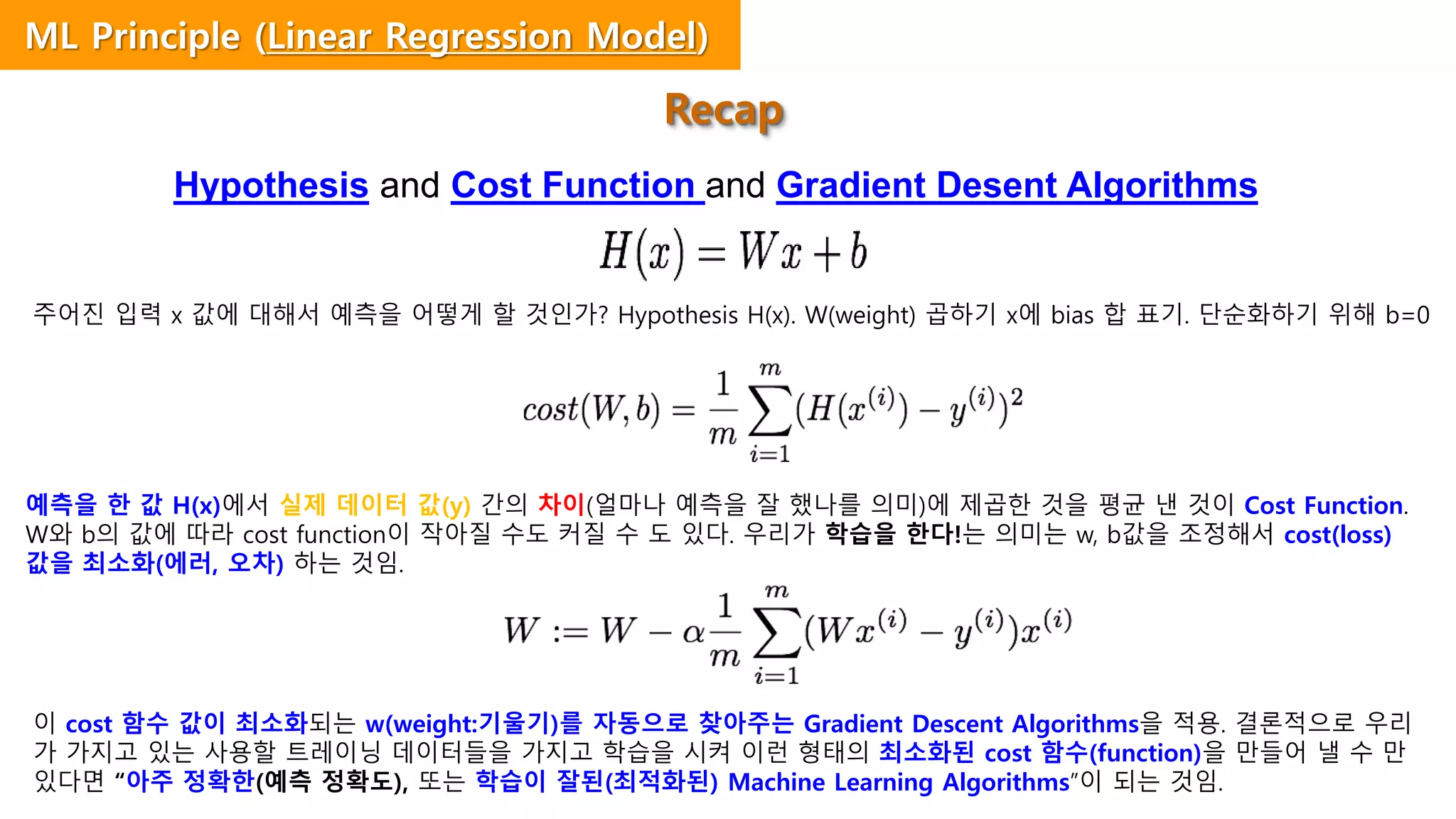 Hypothesis and Cost Function and Gradient Desent Algorithms
주어진 입력 x 값에 대해서 예측을 어떻게 할 것인가? Hypothesis H(x). W(weight) 곱하기 x에 bias 합 표기. 단순화하기 위해 b=0
예측을 한 값 H(x)에서 실제 데이터 값(y) 간의 차이(얼마나 예측을 잘 했나를 의미)에 제곱한 것을 평균 낸 것이 Cost Function.
W와 b의 값에 따라 cost function이 작아질 수도 커질 수 도 있다. 우리가 학습을 한다!는 의미는 w, b값을 조정해서 cost(loss)
값을 최소화(에러, 오차) 하는 것임.
이 cost 함수 값이 최소화되는 w(weight:기울기)를 자동으로 찾아주는 Gradient Descent Algorithms을 적용. 결론적으로 우리
가 가지고 있는 사용할 트레이닝 데이터들을 가지고 학습을 시켜 이런 형태의 최소화된 cost 함수(function)을 만들어 낼 수 만
있다면 “아주 정확한(예측 정확도), 또는 학습이 잘된(최적화된) Machine Learning Algorithms”이 되는 것임.
Recap
ML Principle (Linear Regression Model)
 