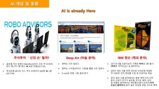 주식투자 ＇신의 손‘ 될까?
 글로벌 자산 운용사 BlackRock(자산 규모 약 5570조)
펀드 매니저 7명 해고  AI로 전환(2017.03)
 투자은행 골드만 삭스 주식 트레이터 600명  2명
(2017.04)
Deep Art (미술 분야)
 원하는 사진 업로드
 원하는 스타일(피카소 그림)을 뽑을 사진 업로드
 E-mail로 최종 그림 결과 받기
IBM 왓슨 (제과 분야)
 2017년 9월 인공지능이 기획한 빼빼로 2종 출시
(빼빼로 카카오닙스 & 깔라만시)
 8만여 개의 식품 관련 인터넷 사이트에 게재된
약 1000만 건의 정보를 수집 및 인공지능 학습
 분석 결과 식품 분야에서는 향후 맥주·치즈·고추
등의 소재가 인기가 높아질 것으로 예측, 과자
및 초콜릿 분야에서는 헤이즐넛,딸기,코코아,카카
오닙스,깔라만시 등이 높은 관심을 얻을 것으로 예측
AI 개념 및 동향
AI is already Here
 