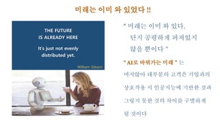 THE FUTURE
IS ALREADY HERE
It’s just not evenly
distributed yet.
William Gibson
미래는 이미 와 있었다 !!
“ 미래는 이미 와 있다.
단지 공평하게 퍼져있지
않을 뿐이다＂
“ AI로 바꿔가는 미래＂는
머지않아 대부분의 고객은 기업과의
상호작용 시 인공지능에 기반한 것과
그렇지 못한 것의 차이를 구별하게
될 것이다
 