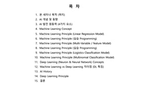 목 차
1. 본 세미나 목적 (취지)
2. AI 개념 및 동향
3. AI 발전 원동력 (4가지 요소)
4. Machine Learning Concept
5. Machine Learning Principle (Linear Regression Model)
6. Machine Learning Principle (실습 Programming)
7. Machine Learning Principle (Multi-Variable / feature Model)
8. Machine Learning Principle (실습 Programming)
9. Machine Learning Principle (Logistics Classification Model)
10. Machine Learning Principle (Multinomial Classification Model)
11. Deep Learning (Neuron & Neural Network) Concepts
12. Machine Learning vs Deep Learning 차이점 (DL 특징)
13. AI History
14. Deep Learning Principle
15. 결론
 