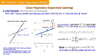 Hypothesis
실제 데이터
가설 데이터
Cost Function은 실제 데이터 와 가설로 측정된
데이터 간의 거리 차이를 계산 알고리즘(최소화)
우리가 세운 “가설 H(x) 값(예측 값)과 실제 Data 값이 얼마나 다른가”를 의미. 이 “차이(오류, 에러)”를 “최소화”
Goal =
ⓐ
ⓑ
H(x) = w*x+b
2. Cost Function : How fit the line to our training data
x
x
x
 최소화된 w(기울기)와 b(편향) 값을 찾아 보정
최적의 그래프를 만들기 위한 기울기(w)와 편향(b)
를 어떻게 찾아야 하나?
즉, Cost function을 정의함으로써 이 함수가 기존
에 주어진 데이터에 대해서 얼마나 정확한지 유추
할 수 있음.
실제 데이터의 최적의 그래프(함수)
Linear Regression (Supervised Learning)
ML Principle (Linear Regression Model)
 