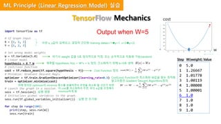 import tensorflow as tf
# tf Graph Input
X = [1, 2, 3]
Y = [1, 2, 3]
# Set wrong model weights
W = tf.Variable(5.0)
# Linear model
hypothesis = X * W
# cost/loss function
cost = tf.reduce_mean(tf.square(hypothesis - Y))
# Minimize: Gradient Descent Magic
optimizer = tf.train.GradientDescentOptimizer(learning_rate=0.1)
train = optimizer.minimize(cost)
# Launch the graph in a session.
sess = tf.Session()
# Initializes global variables in the graph.
sess.run(tf.global_variables_initializer())
for step in range(100):
print(step, sess.run(W))
sess.run(train)
Output when W=5
0 5.0
1 1.26667
2 1.01778
3 1.00119
4 1.00008
5 1.00001
6 1.0
7 1.0
8 1.0
9 1.0
이런 x, y값이 입력되고, 굉장히 간단한 training data(x=1y=1, x=2y=2)
여기서 weight 값을 5로 임의적으로 지정. 또는 순차적으로 자동화 가능(random)
예측할 hypothesis H(x) = W*x + b 정의. 간소화하기 위해 b=0로 생략
Cost Function 정의
Cost(Loss) Function의 최소화된 W값을 찾는 최적화
알고리즘인 Gradient Descent Algorithms정의
위에 정의된 optimizer의 minimize 함수를 호출하면서 무엇을 최소화 할 것인가 하면
이 cost를 최소화하라 주면, 위의 w값을 조정해서
minimize하게 됨: 실행 명령
: 실행 전 초기화
w
cost
Step W(weight) Value
TensorFlow Mechanics
ML Principle (Linear Regression Model) 실습
 