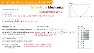 import tensorflow as tf
# tf Graph Input
X = [1, 2, 3]
Y = [1, 2, 3]  Y = [2, 4, 6] : y 값을 변경해서 실행, 변화 볼 것(W 값)
# Set wrong model weights
W = tf.Variable(-3.0)  W 값을 변경해서 실행
# Linear model (y = w * x + b)
Hypothesis = X * W 
# cost/loss function
Cost = tf.reduce_mean(tf.square(hypothesis – Y)) 
# Minimize: Gradient Descent Magic
Optimizer = tf.train.GradientDescentOptimizer(learning_rate=0.1) 
Train = optimizer.minimize(cost) LR를 큰 값(1) 또는 작은 값(0.001)
으로 변경 해서 변화를 볼 것
# Launch the graph in a session.
Sess = tf.Session()
# Initializes global variables in the graph.
Sess.run(tf.global_variables_initializer())
For step in range(100):  학습 단계를 2, 4번 등 변경하면 서 실행
print(step, sess.run(W))  PRINT를 COST 값까지 출력하여 변화 실행
sess.run(train)
Output when W=-3
0 -3.0
1 0.733334
2 0.982222
3 0.998815
4 0.999921
5 0.999995
6 1.0
7 1.0
8 1.0
9 1.0
w
cost
STEP W
TensorFlow Mechanics
ML Principle (Linear Regression Model) 실습
 