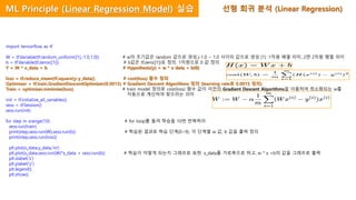 import tensorflow as tf
W = tf.Variable(tf.random_uniform([1],-1.0,1.0)) # w의 초기값은 random 값으로 생성,(-1.0 ~ 1.0 사이의 값으로 생성 [1] :1차원 배열 의미, 2면 2차원 행렬 의미
b = tf.Variable(tf.zeros([1])) # b값은 tf.zero([1])로 정의. 1차원으로 0 값 정의
Y = W * x_data + b # Hypothesis(y) = w * x data + b(0)
loss = tf.reduce_mean(tf.square(y-y_data)) # cost(loss) 함수 정의
Optimizer = tf.train.GradientDescentOptimizer(0.0015) # Gradient Descent Algorithms 정의 (learning rate로 0.0015 정의)
Train = optimizer.minimize(loss) # train model 정의로 cost(loss) 함수 값이 이전의 Gradient Descent Algorithms을 이용하여 최소화되는 w를
자동으로 계산하여 찾으라는 의미
init = tf.initialize_all_variables()
sess = tf.Session()
sess.run(init)
for step in xrange(10): # for loop를 돌려 학습을 10번 반복하라
sess.run(train)
print(step,sess.run(W),sess.run(b)) # 학습된 결과로 학습 단계(0~9), 각 단계별 w 값, b 값을 출력 정의
print(step,sess.run(loss))
plt.plot(x_data,y_data,'ro')
plt.plot(x_data,sess.run(W)*x_data + sess.run(b)) # 학습이 어떻게 되는지 그래프로 표현. x_data를 가로축으로 하고, w * x +b의 값을 그래프로 출력
plt.xlabel('x')
plt.ylabel('y')
plt.legend()
plt.show()
선형 회귀 분석 (Linear Regression)ML Principle (Linear Regression Model) 실습
 