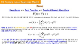 Hypothesis and Cost Function and Gradient Desent Algorithms
주어진 입력 x 값에 대해서 예측을 어떻게 할 것인가? Hypothesis H(x). W(weight) 곱하기 x에 bias 합 표기. 단순화하기 위해 b=0
예측을 한 값 H(x)에서 실제 데이터 값(y) 간의 차이(얼마나 예측을 잘 했나를 의미)에 제곱한 것을 평균 낸 것이 Cost Function.
W와 b의 값에 따라 cost function이 작아질 수도 커질 수 도 있다. 우리가 학습을 한다!는 의미는 w, b값을 조정해서 cost(loss)
값을 최소화(에러, 오차) 하는 것임.
이 cost 함수 값이 최소화되는 w(weight:기울기)를 자동으로 찾아주는 Gradient Descent Algorithms을 적용. 결론적으로 우리
가 가지고 있는 사용할 트레이닝 데이터들을 가지고 학습을 시켜 이런 형태의 최소화된 cost 함수(function)을 만들어 낼 수 만
있다면 “아주 정확한(예측 정확도), 또는 학습이 잘된(최적화된) Machine Learning Algorithms”이 되는 것임.
Recap
ML Principle (Linear Regression Model)
 