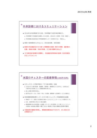 2017/11/04	大杉	
2	
+
外来診療におけるコミュニケーション	
n  2016年は内科関連で計10回、外科関連で5回外来診療あり。
n  内科関連で⼿話通訳を依頼したのは9回。1回は近くの医院（⼿話・筆談）。
n  外科関連は筑波技術⼤学附属医療センターを利⽤のため、⼿配なし。
n  病院で⻑時間待たされること（待合室効果、効率改善）
n  医師の⼿話通訳及びろう者への理解度の改善（椅⼦の⽤意、通訳者の
位置、医師の⽬線、⼿話の特徴、ろう者の理解⽅法など）
n  ろう者⾃⾝の医療⽂化理解と、⼿話通訳活⽤技術の習得（⽣活⽀援及
びエンパワメント）
+
米国ロチェスターの医療事情(1998年当時)	
n  ロチェスター⼤学医学部の「ろう者の病院」企画
n  22名のろう者が医師、看護師、薬剤師、事務員などに扮する。100名ほど
の医学⽣が患者になって模擬診療を受ける。
n  話し⾔葉の使⽤を禁⽌。
n  医学⽣のサークル「PAH・MD」の活動：聴障者への医療サービスの質向上
n  団体健康保険医療センターのろう者コミュニティ市場調査担当設置
n  取組テーマ：⾔語と⽣活様式の違いによるコミュニケーションの壁をなくす。
n  SW、経営学修⼠号のろう者の雇⽤
n  聴覚障害のある利⽤者への調査→センター内の啓発→ろう者コミュニティへ
の啓発→利⽤者の増加→聞こえない医師と⼿話の堪能な医師の雇⽤
n  ⽋格条項の撤廃が実現し、障害差別解消法ができた今、次に求められ
る取組みは？
 