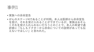 事例1
• 家族への余命宣告
• がんのステージ4であることが判明。本人は医師から余命宣告
を受け、それを受け入れることができているが、家族はおそら
くそれを受け入れられないだろうとのことで、本人の希望で通
訳者に「もしもドクターから余命についての説明があっても伝
えないでほしい」と言われた。
 