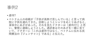 事例2
• 虐待?
• ベトナム人の母親が「子供が高熱で苦しんでいる」と言って病
院に子供を連れてきた。診断しようとシャツをめくりあげると、
身体中にあざがあった。それを見たドクターは「虐待だ!」と思
い、警察に連絡しようとした。通訳者はそのあざを一緒に見て
いて、ドクターに「これは虐待ではなく、ベトナムに伝わる民
間療法の『ジェンチャン』である」と伝えた。
 