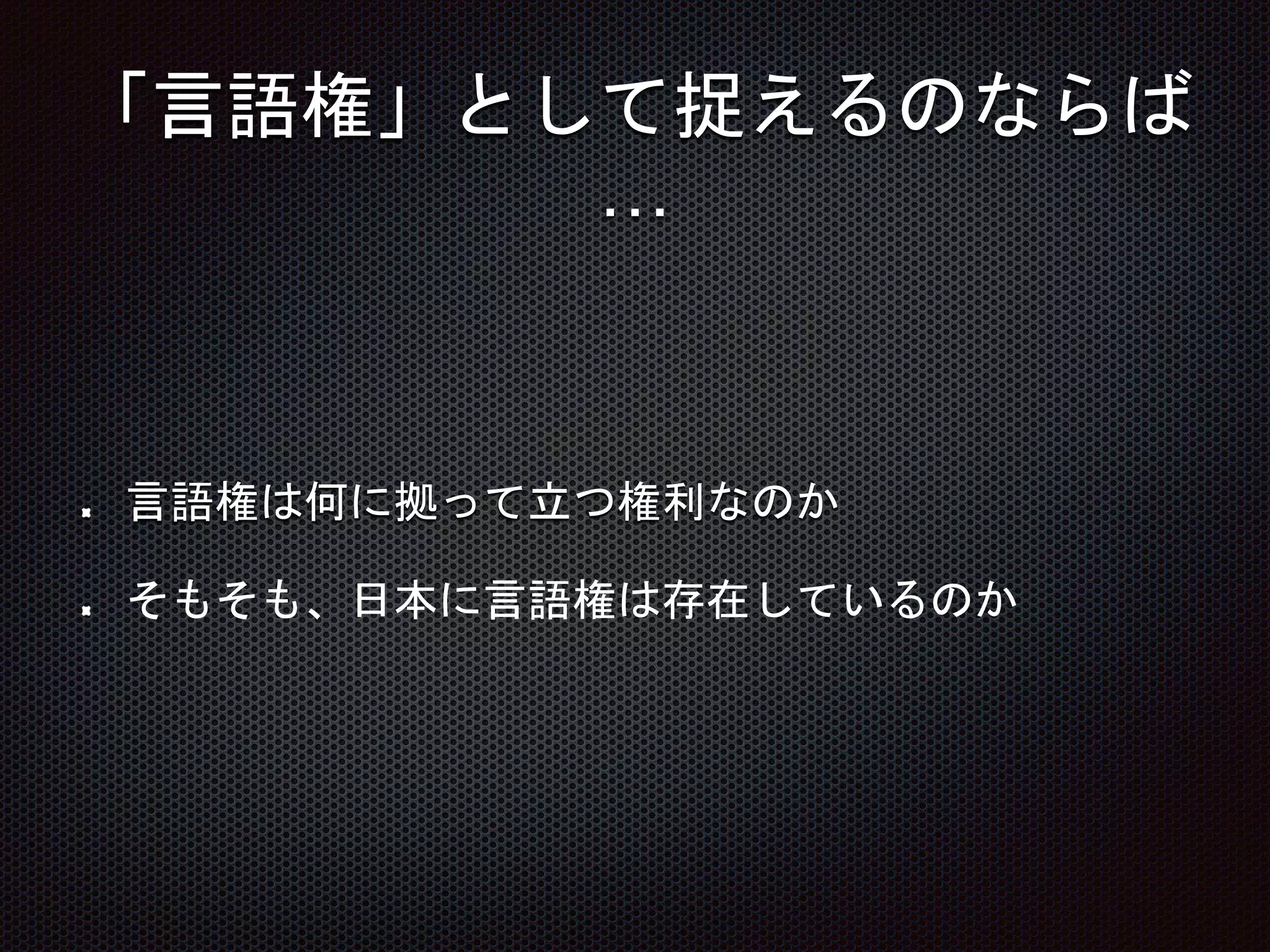 「言語権」として捉えるのならば
…
言語権は何に拠って立つ権利なのか
そもそも、日本に言語権は存在しているのか
 