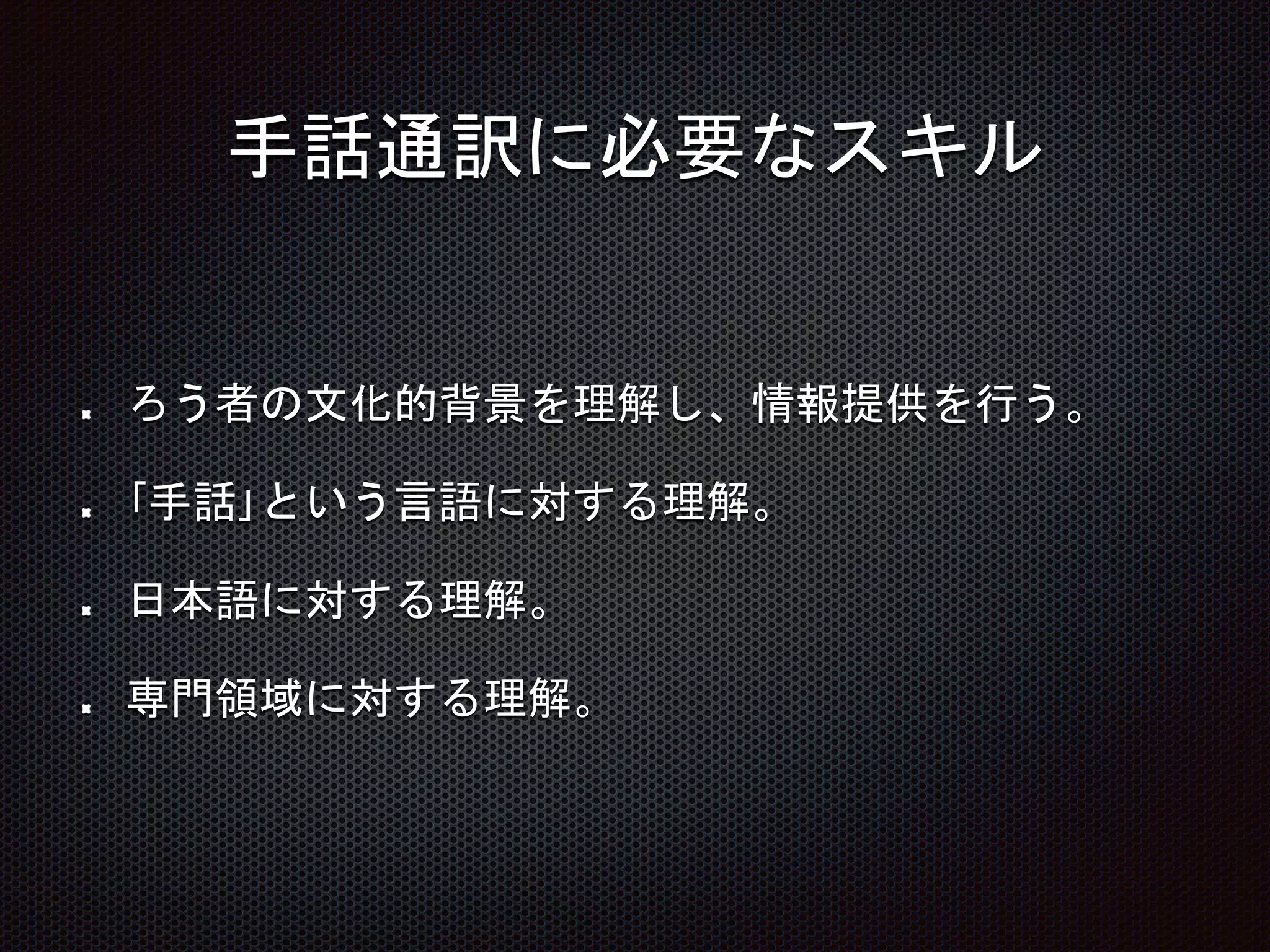 手話通訳に必要なスキル
ろう者の文化的背景を理解し、情報提供を行う。
｢手話｣という言語に対する理解。
日本語に対する理解。
専門領域に対する理解。
 