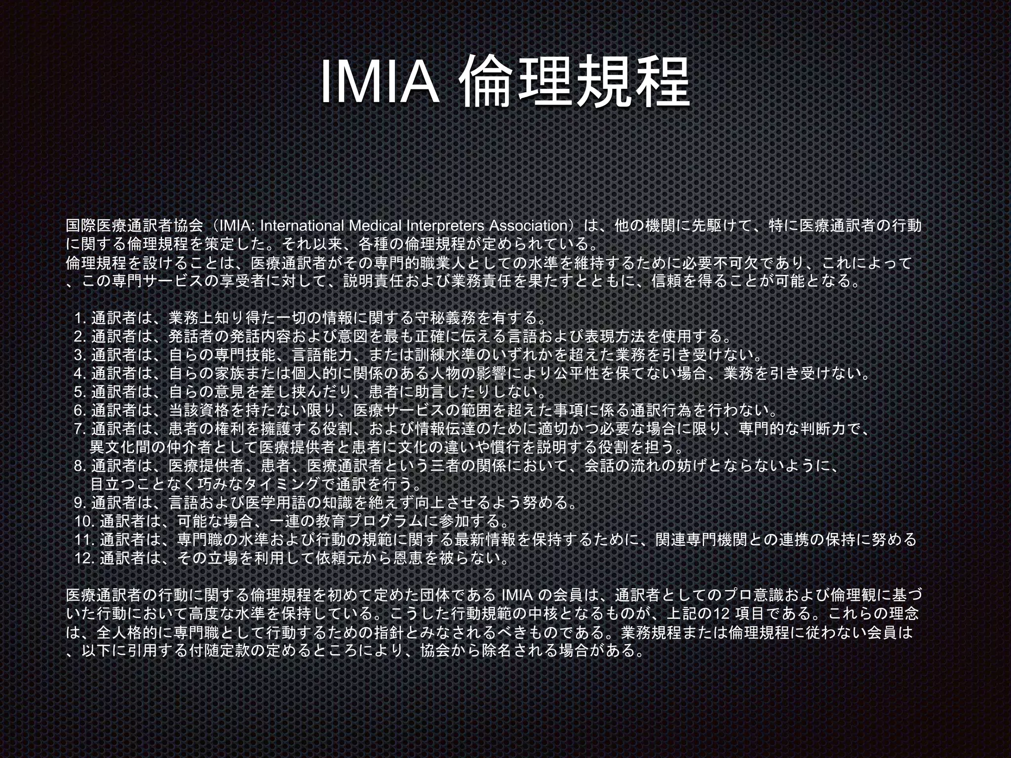 IMIA 倫理規程
国際医療通訳者協会（IMIA: International Medical Interpreters Association）は、他の機関に先駆けて、特に医療通訳者の行動
に関する倫理規程を策定した。それ以来、各種の倫理規程が定められている。
倫理規程を設けることは、医療通訳者がその専門的職業人としての水準を維持するために必要不可欠であり、これによって
、この専門サービスの享受者に対して、説明責任および業務責任を果たすとともに、信頼を得ることが可能となる。
1. 通訳者は、業務上知り得た一切の情報に関する守秘義務を有する。
2. 通訳者は、発話者の発話内容および意図を最も正確に伝える言語および表現方法を使用する。
3. 通訳者は、自らの専門技能、言語能力、または訓練水準のいずれかを超えた業務を引き受けない。
4. 通訳者は、自らの家族または個人的に関係のある人物の影響により公平性を保てない場合、業務を引き受けない。
5. 通訳者は、自らの意見を差し挟んだり、患者に助言したりしない。
6. 通訳者は、当該資格を持たない限り、医療サービスの範囲を超えた事項に係る通訳行為を行わない。
7. 通訳者は、患者の権利を擁護する役割、および情報伝達のために適切かつ必要な場合に限り、専門的な判断力で、
異文化間の仲介者として医療提供者と患者に文化の違いや慣行を説明する役割を担う。
8. 通訳者は、医療提供者、患者、医療通訳者という三者の関係において、会話の流れの妨げとならないように、
目立つことなく巧みなタイミングで通訳を行う。
9. 通訳者は、言語および医学用語の知識を絶えず向上させるよう努める。
10. 通訳者は、可能な場合、一連の教育プログラムに参加する。
11. 通訳者は、専門職の水準および行動の規範に関する最新情報を保持するために、関連専門機関との連携の保持に努める
12. 通訳者は、その立場を利用して依頼元から恩恵を被らない。
医療通訳者の行動に関する倫理規程を初めて定めた団体である IMIA の会員は、通訳者としてのプロ意識および倫理観に基づ
いた行動において高度な水準を保持している。こうした行動規範の中核となるものが、上記の12 項目である。これらの理念
は、全人格的に専門職として行動するための指針とみなされるべきものである。業務規程または倫理規程に従わない会員は
、以下に引用する付随定款の定めるところにより、協会から除名される場合がある。
 