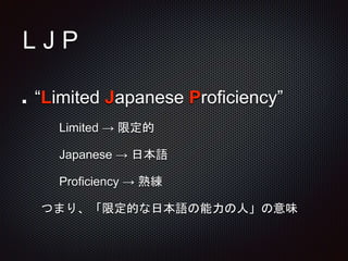 L J P
“Limited Japanese Proficiency”
Limited → 限定的
Japanese → 日本語
Proficiency → 熟練
つまり、「限定的な日本語の能力の人」の意味
 