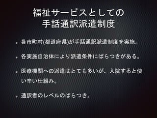 福祉サービスとしての
手話通訳派遣制度
各市町村(都道府県)が手話通訳派遣制度を実施。
各実施自治体により派遣条件にばらつきがある。
医療機関への派遣はとても多いが、入院すると使
い辛い仕組み。
通訳者のレベルのばらつき。
14
 