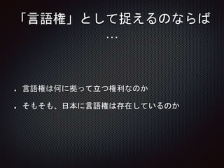 「言語権」として捉えるのならば
…
言語権は何に拠って立つ権利なのか
そもそも、日本に言語権は存在しているのか
 