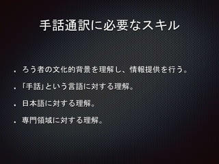 手話通訳に必要なスキル
ろう者の文化的背景を理解し、情報提供を行う。
｢手話｣という言語に対する理解。
日本語に対する理解。
専門領域に対する理解。
 