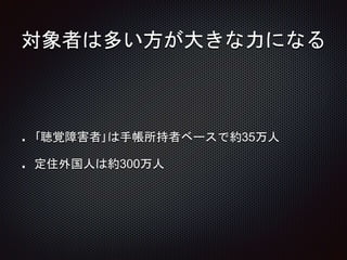 対象者は多い方が大きな力になる
｢聴覚障害者｣は手帳所持者ベースで約35万人
定住外国人は約300万人
 
