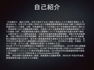 自己紹介
手話通訳士。高校入学時、日本で初めて公立一般校に赴任したろう教師を恩師とし手
話を始める。大学入学と同時に学内における講義情報保障通訳を始め19歳で大阪府の手
話通訳者として登録。以降、手話通訳者としての活動と共に手話通訳者の養成に携わる
。高等教育における講義保障の現状、大阪府における聴覚障害者の情報保障制度につい
ての調査･分析、手話通訳制度の現状と課題等について手話通訳者の全国大会等で報告
。大阪手話サークル連絡会副会長、大阪府手話通訳者養成講座講師、相愛大学非常勤講
師、大阪人間科学大学非常勤講師、枚方市手話通訳専門相談員を務め、2011年 医療通
訳士協議会の協力を受け、枚方市に医療通訳制度を実現させるための運動を始める。枚
方市は2015年度6月より医療通訳士派遣制度をスタート。2016年から英語、中国語、ポ
ルトガル語、スペイン語、朝鮮語の5言語による体制となる。
2003年｢アジア太平洋障害者の十年最終年ハイレベル政府間会合｣、2014年｢IMIA(国際医
療通訳者協会)アジアシンポジウム｣、2015年｢平成26年度外国人の受入れと社会統合の
ための国際ワークショップ｣等の手話通訳を担当。2014年枚方市の医療通訳制度の実現
に寄与したことによりIMIA日本よりAdvocacyAwardを受賞。
現在、某就労移行支援事業所に勤務。医療通訳士協議会理事、IMIA日本 手話分科会長。
聴覚障害者の妻と3匹のネコが家族。
 