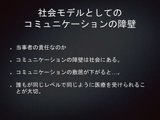 社会モデルとしての
コミュニケーションの障壁
当事者の責任なのか
コミュニケーションの障壁は社会にある。
コミュニケーションの敷居が下がると…。
誰もが同じレベルで同じように医療を受けられるこ
とが大切。
 