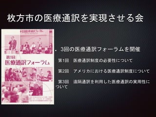 枚方市の医療通訳を実現させる会
3回の医療通訳フォーラムを開催
第1回 医療通訳制度の必要性について
第2回 アメリカにおける医療通訳制度について
第3回 遠隔通訳を利用した医療通訳の実用性に
ついて
 