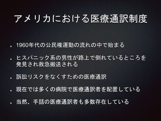 アメリカにおける医療通訳制度
1960年代の公民権運動の流れの中で始まる
ヒスパニック系の男性が路上で倒れているところを
発見され救急搬送される
訴訟リスクをなくすための医療通訳
現在では多くの病院で医療通訳者を配置している
当然、手話の医療通訳者も多数存在している
 