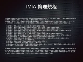 IMIA 倫理規程
国際医療通訳者協会（IMIA: International Medical Interpreters Association）は、他の機関に先駆けて、特に医療通訳者の行動
に関する倫理規程を策定した。それ以来、各種の倫理規程が定められている。
倫理規程を設けることは、医療通訳者がその専門的職業人としての水準を維持するために必要不可欠であり、これによって
、この専門サービスの享受者に対して、説明責任および業務責任を果たすとともに、信頼を得ることが可能となる。
1. 通訳者は、業務上知り得た一切の情報に関する守秘義務を有する。
2. 通訳者は、発話者の発話内容および意図を最も正確に伝える言語および表現方法を使用する。
3. 通訳者は、自らの専門技能、言語能力、または訓練水準のいずれかを超えた業務を引き受けない。
4. 通訳者は、自らの家族または個人的に関係のある人物の影響により公平性を保てない場合、業務を引き受けない。
5. 通訳者は、自らの意見を差し挟んだり、患者に助言したりしない。
6. 通訳者は、当該資格を持たない限り、医療サービスの範囲を超えた事項に係る通訳行為を行わない。
7. 通訳者は、患者の権利を擁護する役割、および情報伝達のために適切かつ必要な場合に限り、専門的な判断力で、
異文化間の仲介者として医療提供者と患者に文化の違いや慣行を説明する役割を担う。
8. 通訳者は、医療提供者、患者、医療通訳者という三者の関係において、会話の流れの妨げとならないように、
目立つことなく巧みなタイミングで通訳を行う。
9. 通訳者は、言語および医学用語の知識を絶えず向上させるよう努める。
10. 通訳者は、可能な場合、一連の教育プログラムに参加する。
11. 通訳者は、専門職の水準および行動の規範に関する最新情報を保持するために、関連専門機関との連携の保持に努める
12. 通訳者は、その立場を利用して依頼元から恩恵を被らない。
医療通訳者の行動に関する倫理規程を初めて定めた団体である IMIA の会員は、通訳者としてのプロ意識および倫理観に基づ
いた行動において高度な水準を保持している。こうした行動規範の中核となるものが、上記の12 項目である。これらの理念
は、全人格的に専門職として行動するための指針とみなされるべきものである。業務規程または倫理規程に従わない会員は
、以下に引用する付随定款の定めるところにより、協会から除名される場合がある。
 
