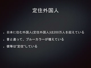 定住外国人
日本に住む外国人(定住外国人)は200万人を超えている
昔と違って、ブルーカラーが増えている
彼等は”定住"している
 