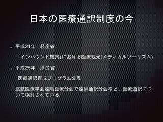 日本の医療通訳制度の今
平成21年 経産省
｢インバウンド施策｣における医療観光(メディカルツーリズム)
平成25年 厚労省
医療通訳育成プログラム公表
渡航医療学会遠隔医療分会で遠隔通訳分会など、医療通訳につ
いて検討されている
 