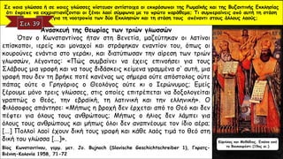 Ανασκευή της θεωρίας των τριών γλωσσών
Όταν ο Κωνσταντίνος ήταν στη Βενετία, μαζεύτηκαν οι λατίνοι
επίσκοποι, ιερείς και μοναχοί και στράφηκαν εναντίον του, όπως οι
κουρούνες ενάντια στο γεράκι, και διατύπωσαν την αίρεση των τριών
γλωσσών, λέγοντας: «Πώς συμβαίνει να έχεις επινοήσει για τους
Σλάβους μια γραφή και να τους διδάσκεις κείμενα γραμμένα σ' αυτή, μια
γραφή που δεν τη βρήκε ποτέ κανένας ως σήμερα ούτε απόστολος ούτε
πάπας ούτε ο Γρηγόριος ο Θεολόγος ούτε κι ο Ιερώνυμος; Εμείς
ξέρουμε μόνο τρεις γλώσσες, στις οποίες επιτρέπεται να δοξολογείται
γραπτώς ο θεός, την εβραϊκή, τη λατινική και την ελληνική». Ο
Φιλόσοφος απάντησε: «Μήπως η βροχή δεν έρχεται από το Θεό και δεν
πέφτει για όλους τους ανθρώπους; Μήπως ο ήλιος δεν λάμπει για
όλους τους ανθρώπους και μήπως όλοι δεν αναπνέουμε τον ίδιο αέρα;
[...] Πολλοί λαοί έχουν δική τους γραφή και κάθε λαός τιμά το θεό στη
δική του γλώσσα [...]».
Βίος Κωνσταντίνου, γερμ. μετ. Jo. Bujnoch (Slavische Geschichtschreiber 1), Γκρατς-
Βιέννη-Κολονία 1958, 71-72
Σε ποια γλώσσα ή σε ποιες γλώσσες πίστευαν αντίστοιχα οι εκπρόσωποι της Ρωμαϊκής και της Βυζαντινής Εκκλησίας
ότι έπρεπε να εκχριστιανίζονται οι ξένοι λαοί σύμφωνα με το πρώτο παράθεμα; Τι συμπεραίνεις από αυτή τη στάση
…………………..για τη νοοτροπία των δύο Εκκλησιών και τη στάση τους απέναντι στους άλλους λαούς;
Κύριλλος και Μεθόδιος. Εικόνα από
το Βουκουρέστι (19ος αι.)
 