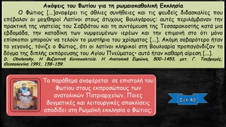 Απόψεις του Φωτίου για τη ρωμαιοκαθολική Εκκλησία
Ο Φώτιος [...]αναφέρει τις άθλιες συνήθειες και τις ψευδείς διδασκαλίες που
επέβαλαν οι μοχθηροί Λατίνοι στους άτυχους Βουλγάρους: αυτές περιλάμβαναν την
πρακτική της νηστείας του Σαββάτου και τη συντόμευση της Τεσσαρακοστής κατά μια
εβδομάδα, την καταδίκη των νυμφευμένων ιερέων και την επιμονή στο ότι μόνο
επίσκοποι μπορούν να τελούν το μυστήριο του χρίσματος [...]. Ακόμη σοβαρότερο ήταν
το γεγονός, τόνιζε ο Φώτιος, ότι οι λατίνοι κληρικοί στη Βουλγαρία προπαγάνδιζαν το
δόγμα της διπλής εκπόρευσης του Αγίου Πνεύματος• αυτό ήταν καθαρή αίρεση [...].
D. Obolensky, Η Βυζαντινή Κοινοπολιτεία. Η Ανατολική Ευρώπη, 500-1453, μετ. Γ. Τσεβρεμές,
Θεσσαλονίκη 1991, 158-159.
Το παράθεμα αναφέρεται σε επιστολή του
Φωτίου στους εκπροσώπους των
ανατολικών Πατριαρχείων. Ποιες
δογματικές και λειτουργικές αποκλίσεις
αποδίδει στη Ρωμαϊκή εκκλησία ο Φώτιος;
 