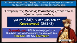 Ο ηγεμόνας της Μοραβίας Ραστισλάβος ζήτησε από το
Βυζάντιο ιεραποστόλους:
για να διδάξουν στο λαό του το
(862/3).
Ήθελε να στηριχτεί στο
Βυζάντιο, για να αποκρούσει τις απειλές των
και των .
Ο , ένα από τα μεγαλύτερα επιτεύγματα
του βυζαντινού πολιτισμού, ξεκίνησε από τη .
Ραστισλάβος
 