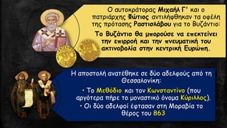 Ο αυτοκράτορας Μιχαήλ Γ' και ο
πατριάρχης Φώτιος αντιλήφθηκαν τα οφέλη
της πρότασης Ραστισλάβου για το Βυζάντιο:
Το Βυζάντιο θα μπορούσε να επεκτείνει
την επιρροή και την πνευματική του
ακτινοβολία στην κεντρική Ευρώπη.
Η αποστολή ανατέθηκε σε δύο αδελφούς από τη
Θεσσαλονίκη:
• Το και τον (που
αργότερα πήρε το μοναστικό όνομα ).
• Οι δύο αδελφοί έφτασαν στη Μοραβία το
θέρος του
 