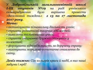 У Добропільській загальноосвітній школі
І-ІІІ ступенів №19 на раді учнівського
самоврядування було вирішено провести
«Веселковий тиждень» з 13 по 17 листопада
2017 року.
Мета:
• активізувати пізнавальну діяльність учнів;
• сприяти розвиткові творчих здібностей;
• виявляти талановитих учнів;
• сприяти зміцненню дружніх стосунків у
колективі;
• формувати відповідальність за доручену справу;
• виховувати морально-естетичне ставлення до
світу.
Девіз тижня: Сім кольорів краси й надії, в них наші
задуми і мрії!
 