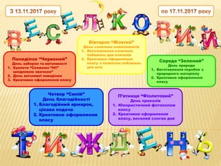 Понеділок “Червоний”
День заборон та ввічливості
1. Буклети “Скажемо “Ні!”
шкідливим звичкам”
2. День ввічливої поведінки
3. Креативне оформлення класу
Вівторок “Жовтий”
День сонячних компліментів
1. Виготовлення сонячних
побажань для вчителів
2. Креативне оформлення
класу з плакатом побажань
для всіх
Середа “Зелений”
День природи
1. Виготовлення поробок з
природного матеріалу
2. Креативне оформлення
класу
Четвер “Синій”
День благодійності
1. Благодійний ярмарок,
цікава подача
2. Креативне оформлення
класу
П’ятниця “Фіолетовий”
День приколів
1. Юмористичний фотоколаж
класу
2. Креативне оформлення
класу, веселий слоган дня
 