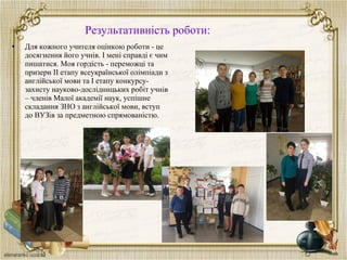 Результативність роботи:
• Для кожного учителя оцінкою роботи - це
досягнення його учнів. І мені справді є чим
пишатися. Моя гордість - переможці та
призери ІІ етапу всеукраїнської олімпіади з
англійської мови та І етапу конкурсу-
захисту науково-дослідницьких робіт учнів
– членів Малої академії наук, успішне
складання ЗНО з англійської мови, вступ
до ВУЗів за предметною спрямованістю.
 