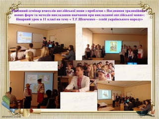 Районний семінар вчителів англійської мови з проблеми « Поєднання традиційних і
нових форм та методів викладання навчання при викладанні англійської мови»:
бінарний урок в 11 класі на тему « Т.Г.Шевченко – геній українського народу»
 