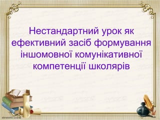 Нестандартний урок як
ефективний засіб формування
іншомовної комунікативної
компетенції школярів
 