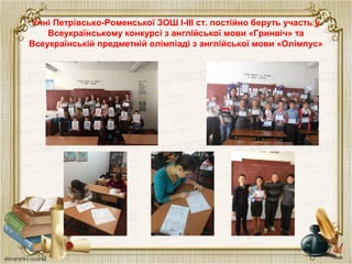 Учні Петрівсько-Роменської ЗОШ І-ІІІ ст. постійно беруть участь у
Всеукраїнському конкурсі з англійської мови «Гринвіч» та
Всеукраїнській предметній олімпіаді з англійської мови «Олімпус»
 