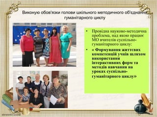 Виконую обов'язки голови шкільного методичного об'єднання
гуманітарного циклу
• Провідна науково-методична
проблема, над якою працює
МО вчителів суспільно-
гуманітарного циклу:
• « Формування життєвих
компетенцій учнів шляхом
використання
інтерактивних форм та
методів навчання на
уроках суспільно-
гуманітарного циклу»
 