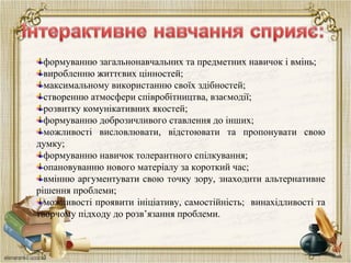 формуванню загальнонавчальних та предметних навичок і вмінь;
виробленню життєвих цінностей;
максимальному використанню своїх здібностей;
створенню атмосфери співробітництва, взаємодії;
розвитку комунікативних якостей;
формуванню доброзичливого ставлення до інших;
можливості висловлювати, відстоювати та пропонувати свою
думку;
формуванню навичок толерантного спілкування;
опановуванню нового матеріалу за короткий час;
вмінню аргументувати свою точку зору, знаходити альтернативне
рішення проблеми;
можливості проявити ініціативу, самостійність; винахідливості та
творчому підходу до розв’язання проблеми.
 