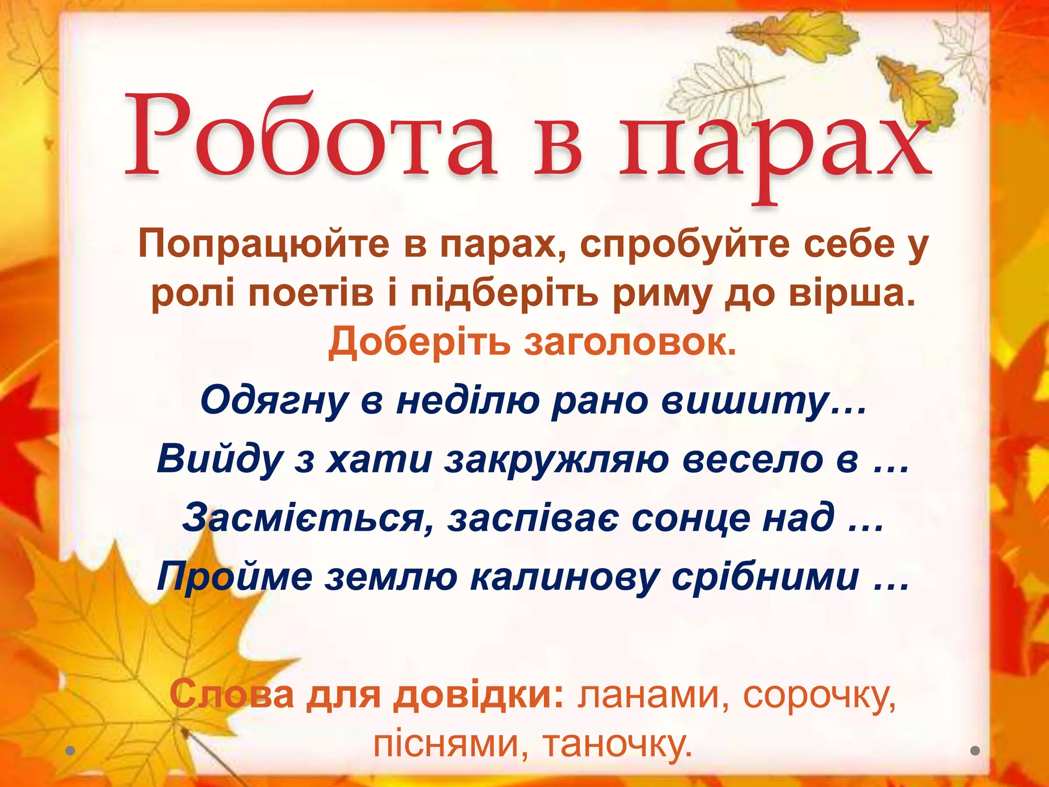 Робота в парах
Попрацюйте в парах, спробуйте себе у
ролі поетів і підберіть риму до вірша.
Доберіть заголовок.
Одягну в неділю рано вишиту…
Вийду з хати закружляю весело в …
Засміється, заспіває сонце над …
Пройме землю калинову срібними …
Слова для довідки: ланами, сорочку,
піснями, таночку.
 