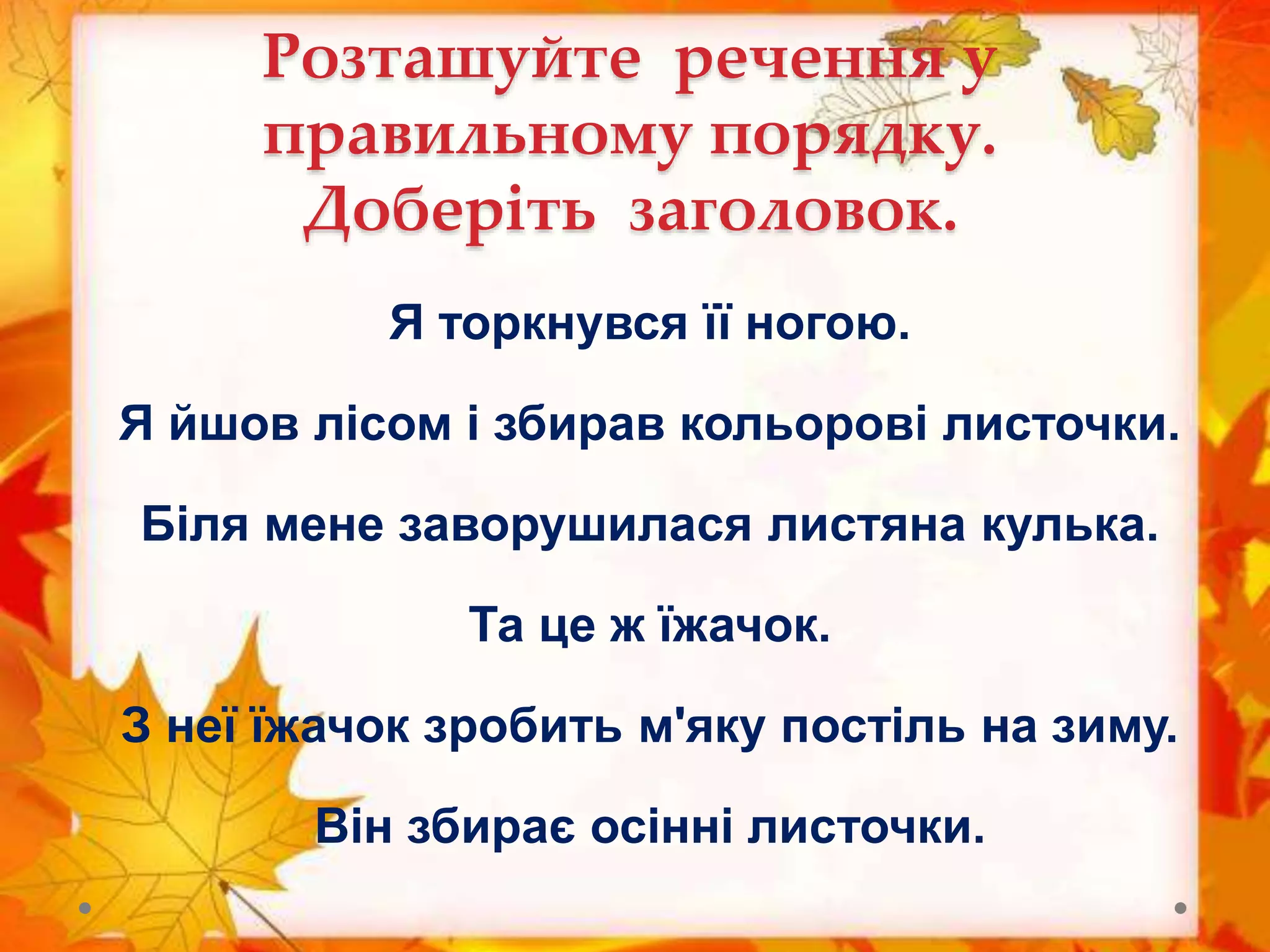 Розташуйте речення у
правильному порядку.
Доберіть заголовок.
Я торкнувся її ногою.
Я йшов лісом і збирав кольорові листочки.
Біля мене заворушилася листяна кулька.
Та це ж їжачок.
З неї їжачок зробить м'яку постіль на зиму.
Він збирає осінні листочки.
 