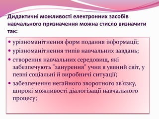 Дидактичні можливості електронних засобів
навчального призначення можна стисло визначити
так:
 урізноманітнення форм подання інформації;
 урізноманітнення типів навчальних завдань;
 створення навчальних середовищ, які
забезпечують "занурення" учня в уявний світ, у
певні соціальні й виробничі ситуації;
 забезпечення негайного зворотного зв'язку,
широкі можливості діалогізації навчального
процесу;
 