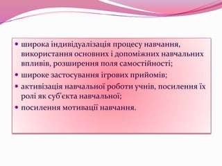  широка індивідуалізація процесу навчання,
використання основних і допоміжних навчальних
впливів, розширення поля самостійності;
 широке застосування ігрових прийомів;
 активізація навчальної роботи учнів, посилення їх
ролі як суб'єкта навчальної;
 посилення мотивації навчання.
 