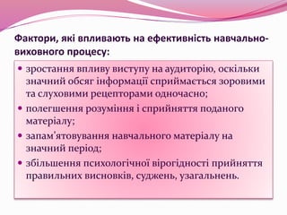 Фактори, які впливають на ефективність навчально-
виховного процесу:
 зростання впливу виступу на аудиторію, оскільки
значний обсяг інформації сприймається зоровими
та слуховими рецепторами одночасно;
 полегшення розуміння і сприйняття поданого
матеріалу;
 запам’ятовування навчального матеріалу на
значний період;
 збільшення психологічної вірогідності прийняття
правильних висновків, суджень, узагальнень.
 
