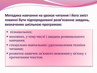 Методика навчання на уроках читання і його зміст
повинні бути підпорядковані розв’язанню завдань,
визначених шкільною програмою:
 пізнавальних;
 виховних, у тому числі і завдань розвивального
навчання;
 спеціально-навчальних: удосконалення техніки
читання;
 розвиток навичок зв’язного мовлення у зв’язку з
прочитаним текстом.
 