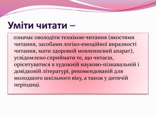 Уміти читати –
означає оволодіти технікою читання (якостями
читання, засобами логіко-емоційної виразності
читання, мати здоровий мовленнєвий апарат),
усвідомлено сприймати те, що читаєш,
орієнтуватися в художній науково-пізнавальній і
довідковій літературі, рекомендованій для
молодшого шкільного віку, а також у дитячій
періодиці.
 
