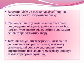  Завдання “Збери розсипаний вірш” (сприяє
розвитку пам’яті, художнього смаку.
 "Визнач життєву позицію героя". (сприяє
ропідведення підсумків уроку;звитку логіки,
пам’яті, художнього смаку, вмінню визначати
основну проблематику твору)
 Тест-таблиця (виявляє рівень навчальних
досягнень учнів, разом с тим допомагає у
стимулюванні учнів до систематичного
опрацювання навчального матеріалу, виконує
також корегуючи функцію )
 