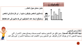 ‫العالم‬ ‫حول‬ ‫مدخن‬ ‫مليار‬..
6‫سنويا‬ ‫يتوفون‬ ‫شخص‬ ‫ماليين‬..‫كل‬ ‫اي‬6‫شخص‬ ‫ثواني‬
‫الى‬ ‫المتوفيين‬ ‫عدد‬ ‫ازدياد‬ ‫ومتوقع‬8‫عام‬ ‫في‬ ‫ماليين‬2030
‫احصائيات‬::
‫التدخين‬ ‫عن‬ ‫االقالع‬:
‫الصحية‬ ‫ظروفك‬ ‫كانت‬ ‫مهما‬..‫التي‬ ‫االضرار‬ ‫بعض‬ ‫ويصلح‬ ‫صحته‬ ‫الجسم‬ ‫يستعيد‬ ‫التدخين‬ ‫عن‬ ‫تقلع‬ ‫حين‬
‫التدخين‬ ‫يسببها‬.‫قب‬ ‫اليوم‬ ‫االضرار‬ ‫بمعالجة‬ ‫البدء‬ ‫االفضل‬ ‫ومن‬ ‫التدخين‬ ‫عن‬ ‫للتوقف‬ ‫اآلوان‬ ‫يفوتك‬ ‫لن‬ ‫لذا‬‫الغد‬ ‫ل‬.
 