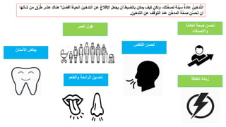 ‫العائلة‬ ‫صحة‬ ‫تحسن‬
‫واألصدقاء‬
‫الطاقة‬ ‫زيادة‬‫والطعم‬ ‫الرائحة‬ ‫حسين‬َ‫ت‬
‫العمر‬ ‫طول‬
‫التنفس‬ ‫تحسن‬
‫األسنان‬ ‫بياض‬
ُ‫ط‬ ‫عشر‬ ‫هناك‬ ‫أفضل؟‬ َ‫ة‬‫الحيا‬ ‫التدخين‬ ‫عن‬ ُ‫ع‬‫اإلقال‬ ‫يجعل‬ ‫أن‬ ‫بالضبط‬ ‫يمكن‬ ‫كيف‬ ‫ولكن‬ ،‫تك‬َّ‫ح‬‫لص‬ ‫ِّئة‬‫سي‬ ٌ‫ة‬‫عاد‬ ُ‫دخين‬َّ‫ت‬‫ال‬‫شأنها‬ ‫من‬ ‫ق‬ُ‫ر‬
‫التدخين‬ ‫عن‬ ‫ف‬ُّ‫التوق‬ َ‫د‬‫عن‬ ‫ن‬ِّ‫المدخ‬ َ‫ة‬َّ‫ح‬‫ص‬ ‫ِّن‬‫تحس‬ ‫أن‬.
 
