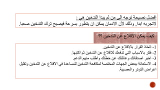 ‫هي‬ ‫التدخين‬ ‫يبدا‬ ‫لم‬ ‫من‬ ‫الى‬ ‫توجه‬ ‫نصيحة‬ ‫افضل‬:
‫ابدا‬ ‫التجربه‬,‫التدخ‬ ‫ترك‬ ‫فيصبح‬ ‫بسرعة‬ ‫يتطور‬ ‫ان‬ ‫يمكن‬ ‫االدمان‬ ‫ألن‬ ‫وذلك‬‫صعبا‬ ‫ين‬.
1-‫التدخين‬ ‫عن‬ ‫باالقالع‬ ‫القرار‬ ‫اتخاذ‬.
2-‫اكتبها‬ ‫ثم‬ ‫التدخين‬ ‫عن‬ ‫لالقالع‬ ‫تدفعك‬ ‫التي‬ ‫باالسباب‬ ‫فكر‬.
3-‫الدعم‬ ‫منهم‬ ‫واطلب‬ ‫خطتك‬ ‫عن‬ ‫وعائلتك‬ ‫اصدقائك‬ ‫اخبر‬.
4-‫الت‬ ‫عن‬ ‫االقالع‬ ‫في‬ ‫للمساعدة‬ ‫التدخين‬ ‫لمكافحة‬ ‫المختصة‬ ‫الجهات‬ ‫ببعض‬ ‫االستعانة‬‫وتقليل‬ ‫دخين‬
‫والعصبية‬ ‫التوتر‬ ‫اعراض‬.
‫؟؟‬ ‫التدخين‬ ‫عن‬ ‫االقالع‬ ‫يمكن‬ ‫كيف‬
 